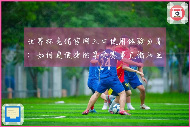 世界杯竞猜官网入口使用体验分享:如何更便捷地享受赛事直播和互动功能